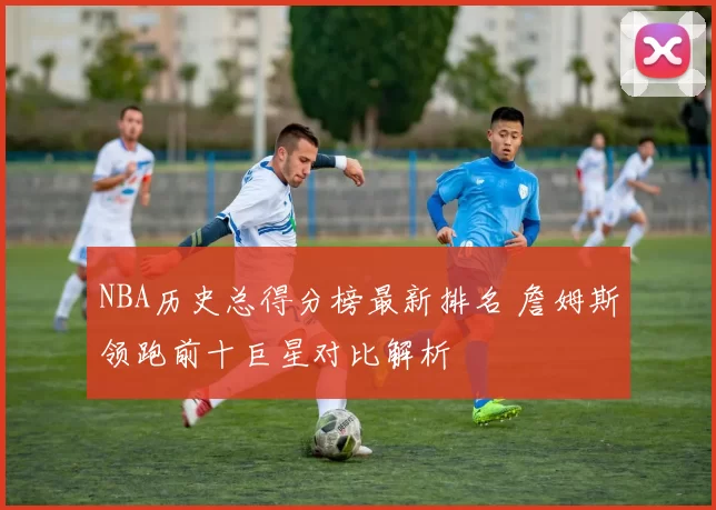 NBA历史总得分榜最新排名 詹姆斯领跑前十巨星对比解析