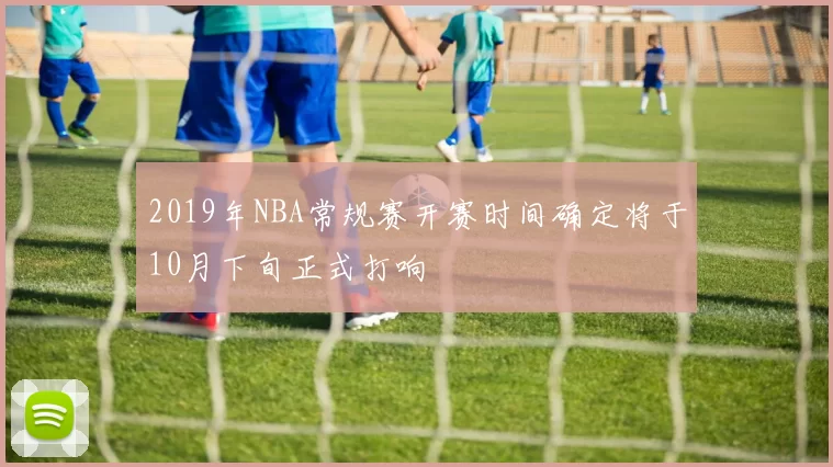 2019年NBA常规赛开赛时间确定将于10月下旬正式打响