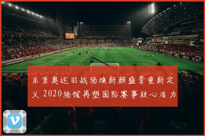 东京奥运旧战场焕新颜盛景重新定义 2020场馆再塑国际赛事核心活力再启