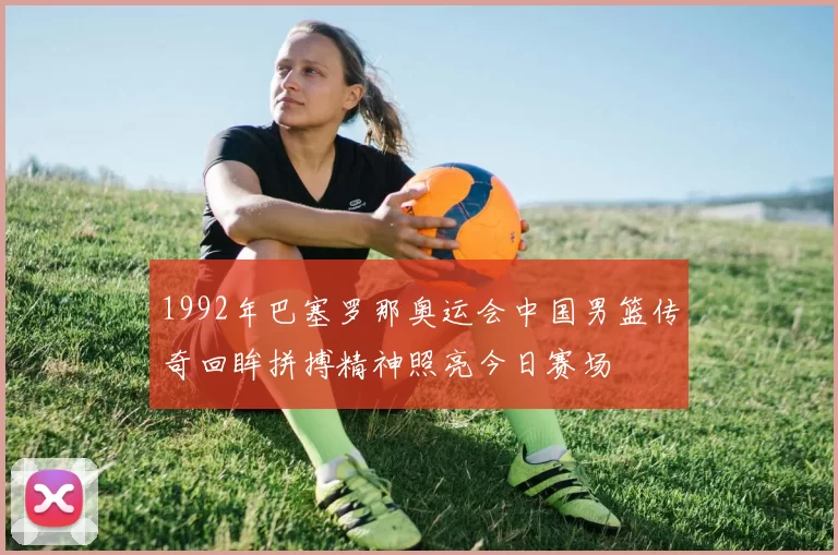 1992年巴塞罗那奥运会中国男篮传奇回眸拼搏精神照亮今日赛场