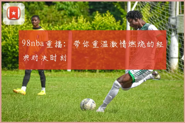 98nba重播:带你重温激情燃烧的经典对决时刻