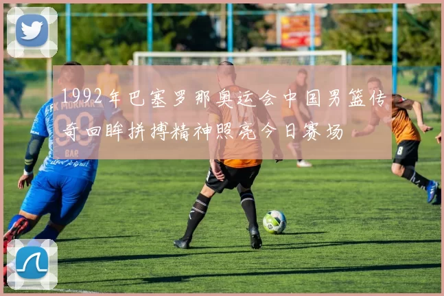 1992年巴塞罗那奥运会中国男篮传奇回眸拼搏精神照亮今日赛场