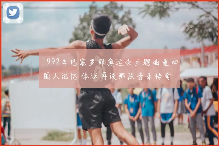 1992年巴塞罗那奥运会主题曲重回国人记忆 体坛再谈那段音乐传奇