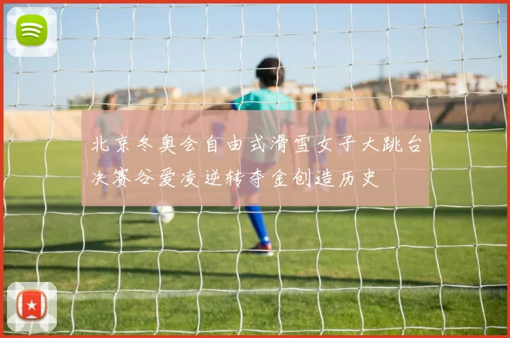 北京冬奥会自由式滑雪女子大跳台决赛谷爱凌逆转夺金创造历史
