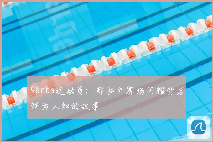 98nba运动员:那些年赛场闪耀背后鲜为人知的故事