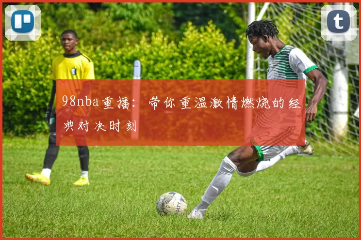 98nba重播：带你重温激情燃烧的经典对决时刻
