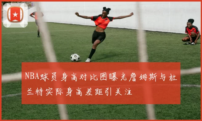 NBA球员身高对比图曝光詹姆斯与杜兰特实际身高差距引关注
