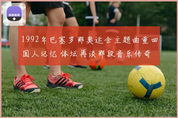 1992年巴塞罗那奥运会主题曲重回国人记忆 体坛再谈那段音乐传奇