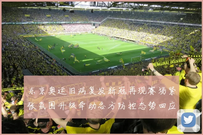 东京奥运旧病复发新冠再现赛场紧张氛围升级牵动各方防控态势回应