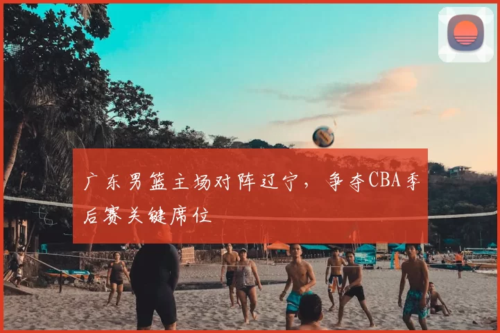 广东男篮主场对阵辽宁,争夺CBA季后赛关键席位