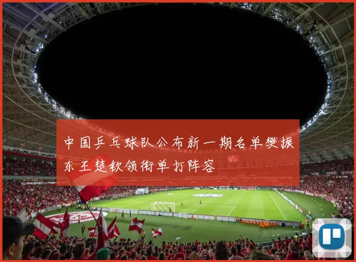 中国乒乓球队公布新一期名单樊振东王楚钦领衔单打阵容