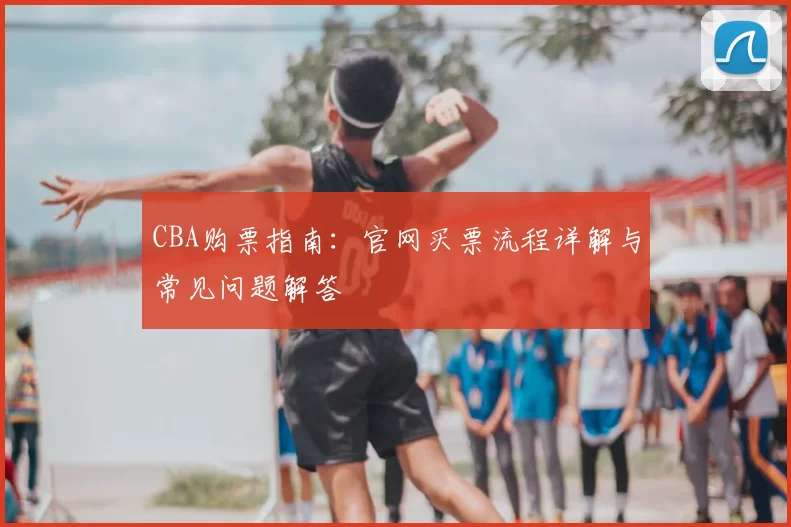 CBA购票指南：官网买票流程详解与常见问题解答