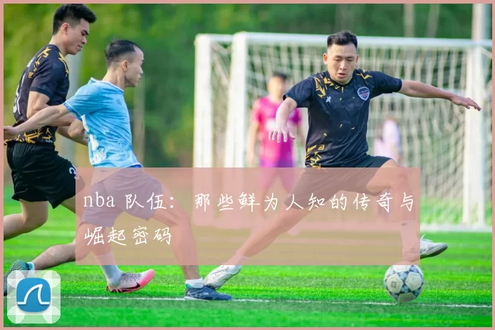 nba 队伍:那些鲜为人知的传奇与崛起密码