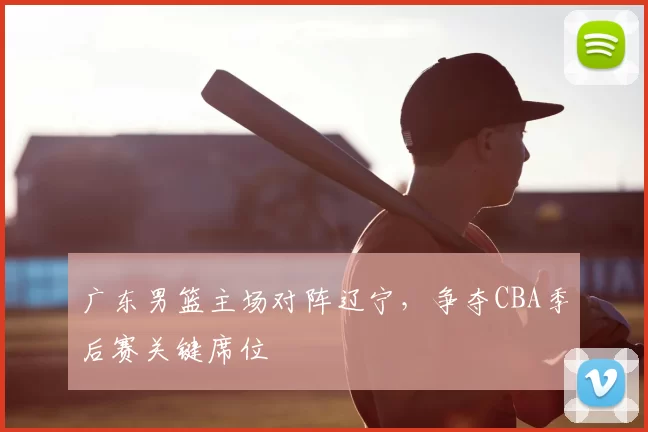 广东男篮主场对阵辽宁,争夺CBA季后赛关键席位