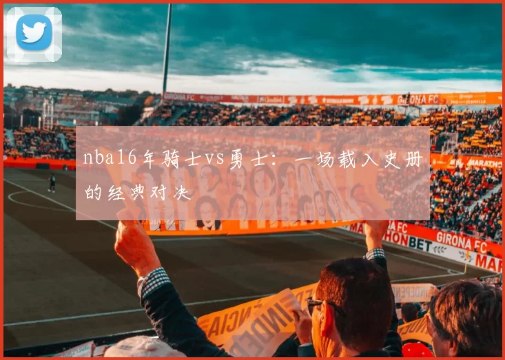 nba16年骑士vs勇士：一场载入史册的经典对决