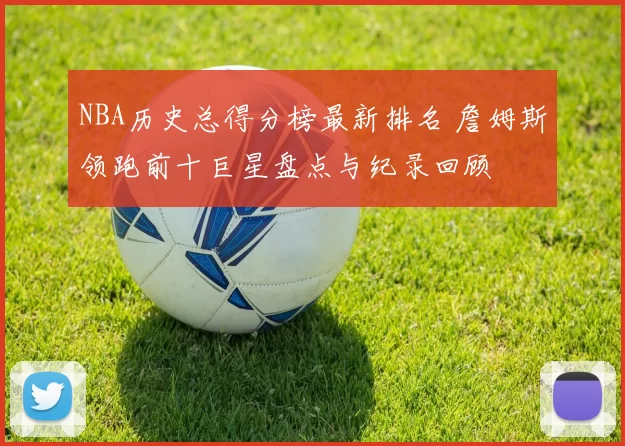 NBA历史总得分榜最新排名 詹姆斯领跑前十巨星盘点与纪录回顾