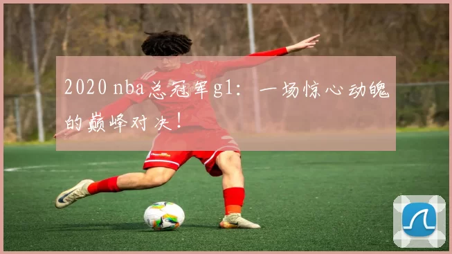 2020 nba总冠军g1：一场惊心动魄的巅峰对决！