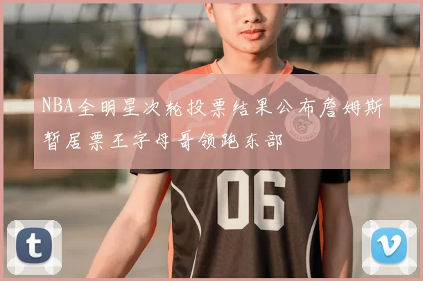 NBA全明星次轮投票结果公布詹姆斯暂居票王字母哥领跑东部