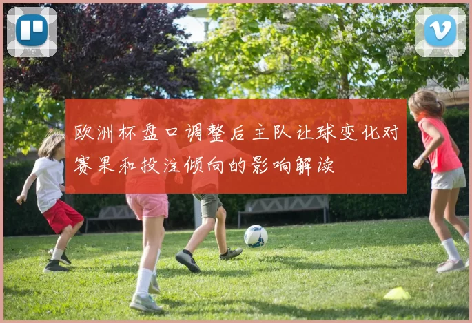 欧洲杯盘口调整后主队让球变化对赛果和投注倾向的影响解读
