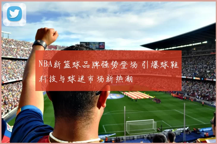 NBA新篮球品牌强势登场 引爆球鞋科技与球迷市场新热潮