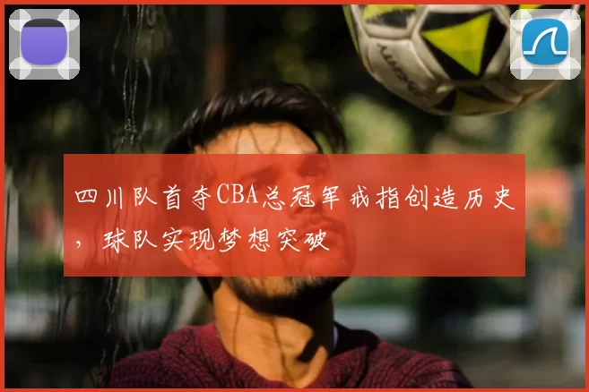 四川队首夺CBA总冠军戒指创造历史，球队实现梦想突破