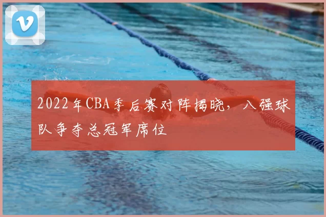 2022年CBA季后赛对阵揭晓，八强球队争夺总冠军席位