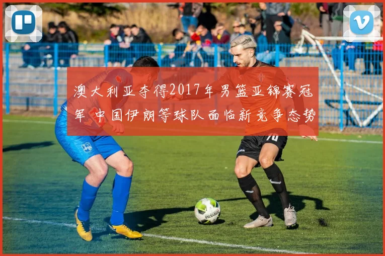 澳大利亚夺得2017年男篮亚锦赛冠军 中国伊朗等球队面临新竞争态势
