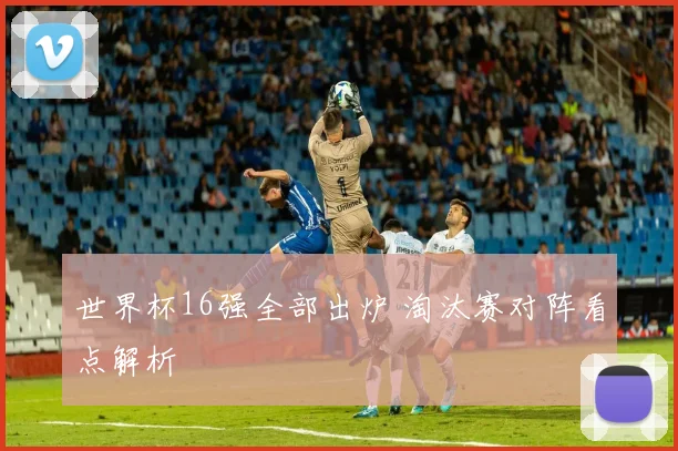 世界杯16强全部出炉 淘汰赛对阵看点解析