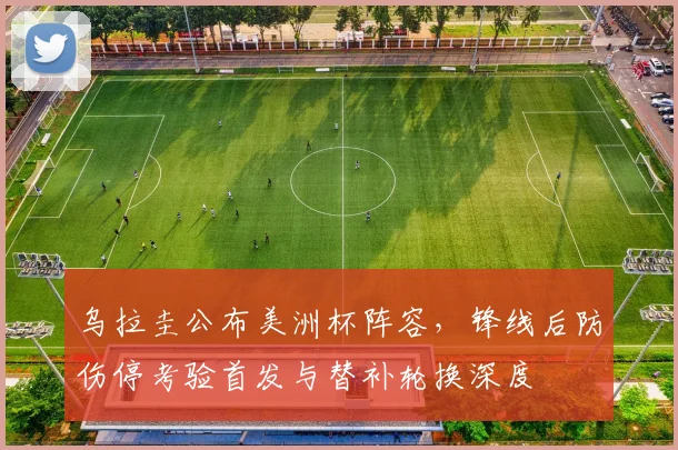 乌拉圭公布美洲杯阵容，锋线后防伤停考验首发与替补轮换深度
