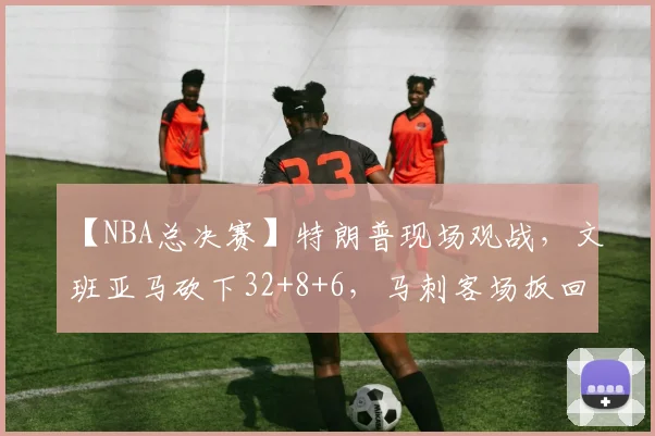 【NBA总决赛】特朗普现场观战，文班亚马砍下32+8+6，马刺客场扳回一场_纽约尼克斯_1_尼克斯