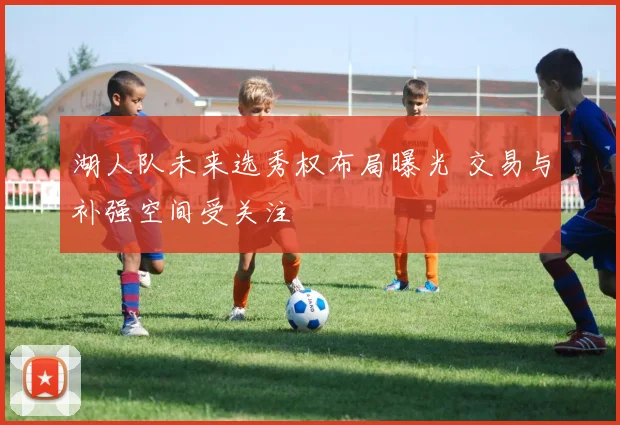 湖人队未来选秀权布局曝光 交易与补强空间受关注