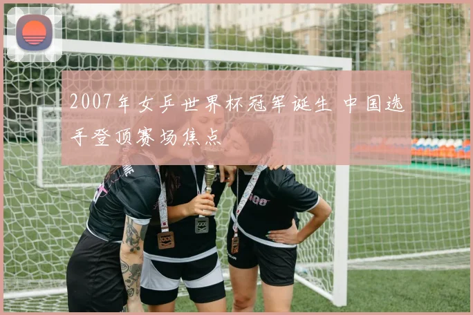 2007年女乒世界杯冠军诞生 中国选手登顶赛场焦点