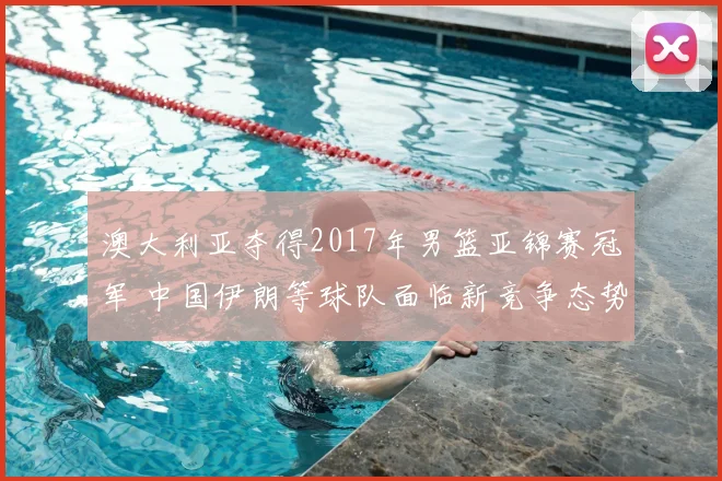 澳大利亚夺得2017年男篮亚锦赛冠军 中国伊朗等球队面临新竞争态势